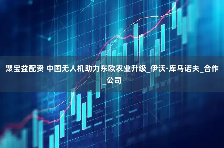 聚宝盆配资 中国无人机助力东欧农业升级_伊沃·库马诺夫_合作_公司