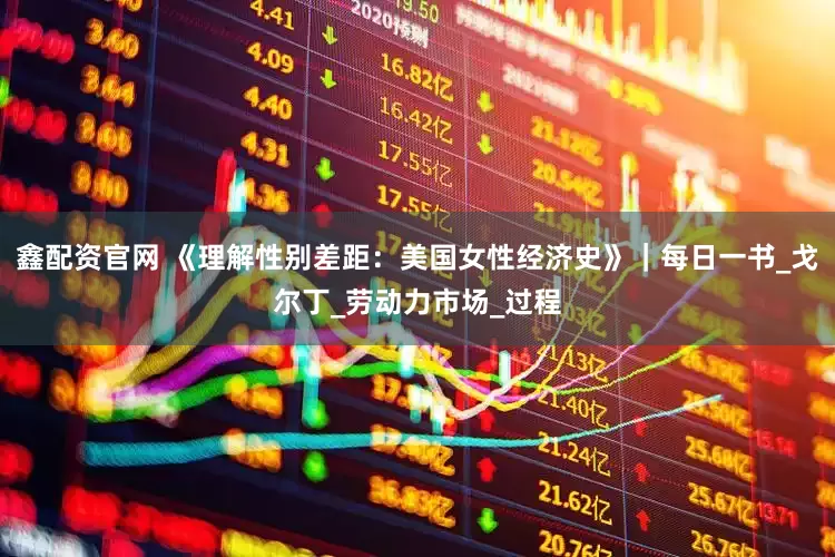 鑫配资官网 《理解性别差距：美国女性经济史》｜每日一书_戈尔丁_劳动力市场_过程