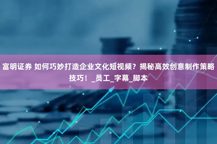 富明证券 如何巧妙打造企业文化短视频？揭秘高效创意制作策略技巧！_员工_字幕_脚本