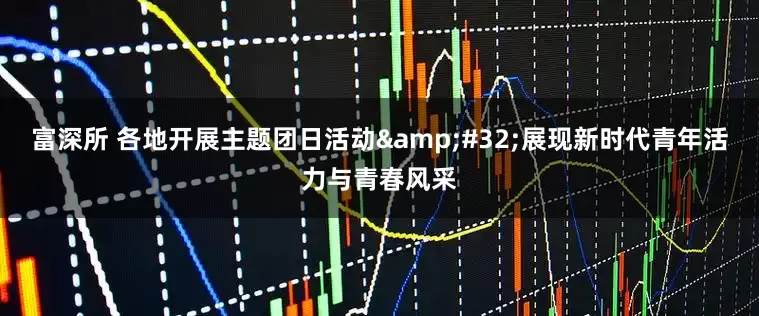富深所 各地开展主题团日活动&#32;展现新时代青年活力与青春风采