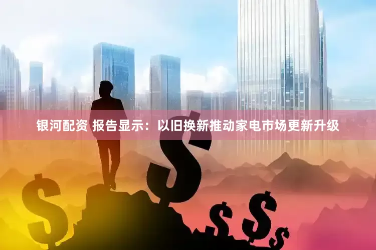银河配资 报告显示：以旧换新推动家电市场更新升级