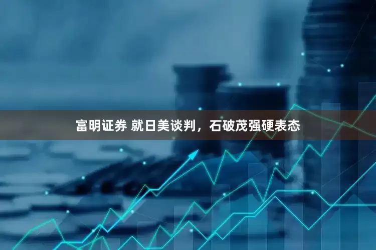 富明证券 就日美谈判，石破茂强硬表态