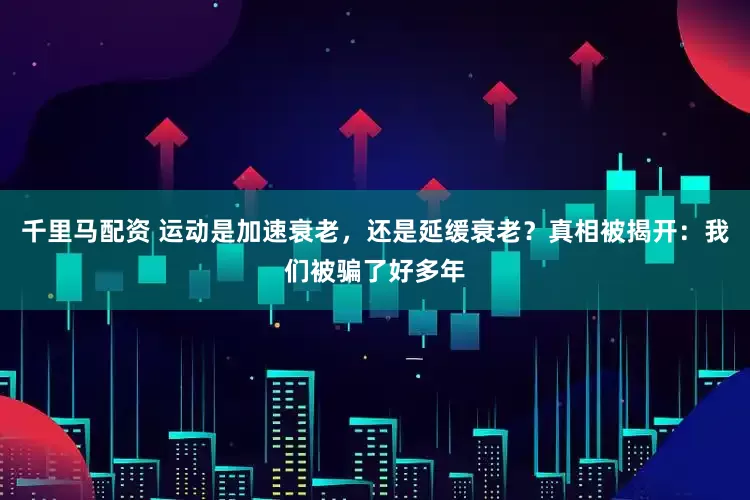 千里马配资 运动是加速衰老，还是延缓衰老？真相被揭开：我们被骗了好多年