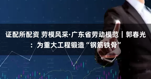 证配所配资 劳模风采·广东省劳动模范｜郭春光：为重大工程锻造“钢筋铁骨”
