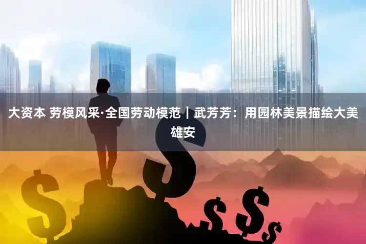 大资本 劳模风采·全国劳动模范｜武芳芳：用园林美景描绘大美雄安