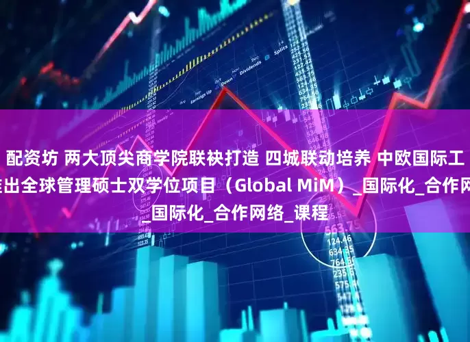 配资坊 两大顶尖商学院联袂打造 四城联动培养 中欧国际工商学院推出全球管理硕士双学位项目（Global MiM）_国际化_合作网络_课程