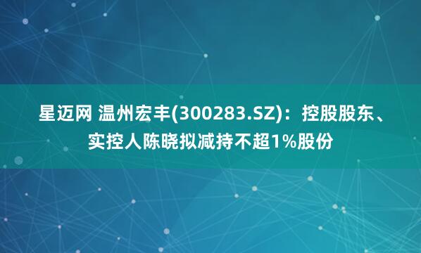 星迈网 温州宏丰(300283.SZ)：控股股东、实控人陈晓拟减持不超1%股份