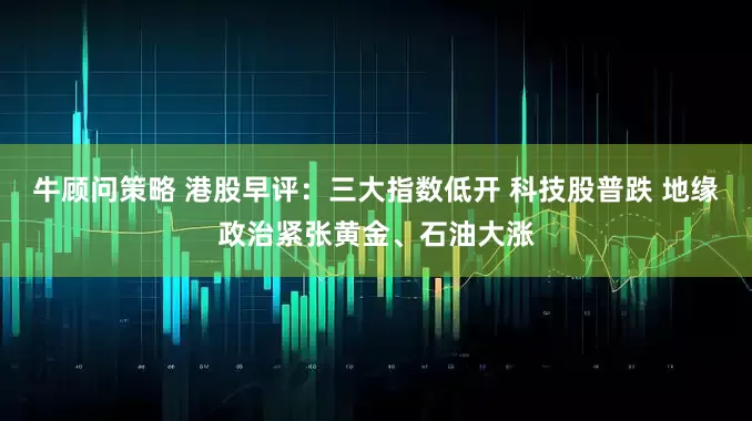 牛顾问策略 港股早评：三大指数低开 科技股普跌 地缘政治紧张黄金、石油大涨