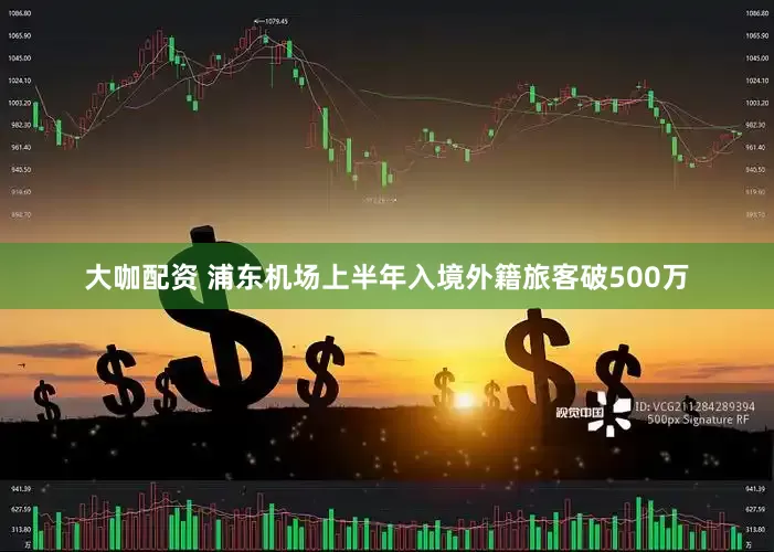 大咖配资 浦东机场上半年入境外籍旅客破500万