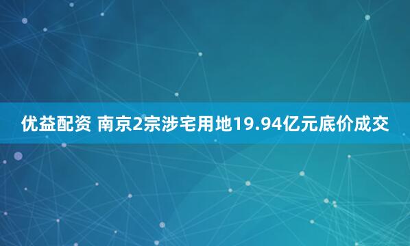 优益配资 南京2宗涉宅用地19.94亿元底价成交