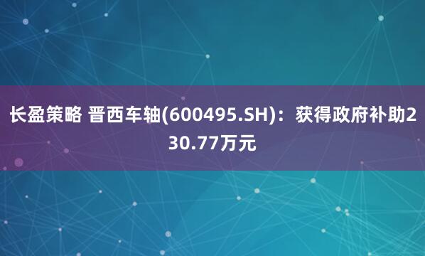 长盈策略 晋西车轴(600495.SH)：获得政府补助230.77万元