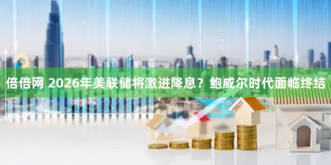 倍倍网 2026年美联储将激进降息？鲍威尔时代面临终结