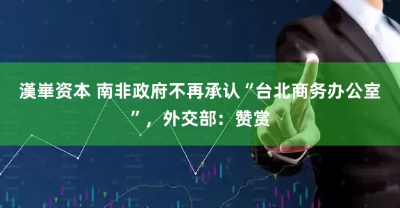 漢崋资本 南非政府不再承认“台北商务办公室”，外交部：赞赏