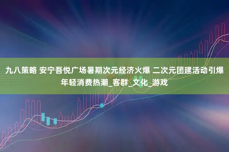 九八策略 安宁吾悦广场暑期次元经济火爆 二次元团建活动引爆年轻消费热潮_客群_文化_游戏