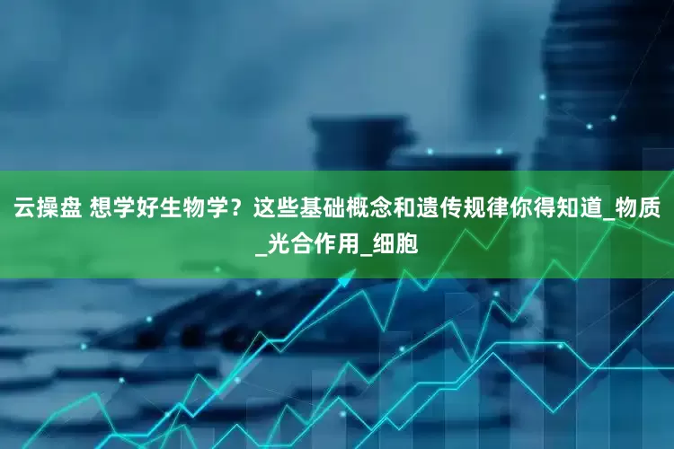云操盘 想学好生物学？这些基础概念和遗传规律你得知道_物质_光合作用_细胞
