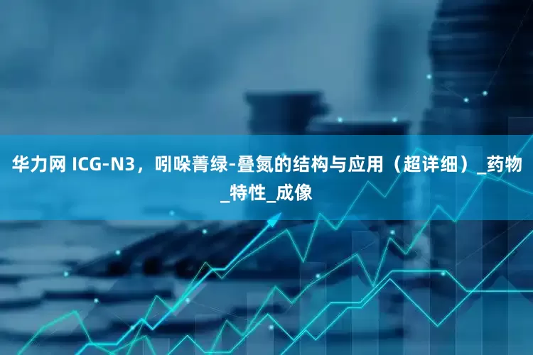华力网 ICG-N3，吲哚菁绿-叠氮的结构与应用（超详细）_药物_特性_成像