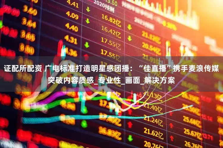 证配所配资 广电标准打造明星感团播：“佳直播”携手麦浪传媒突破内容质感_专业性_画面_解决方案
