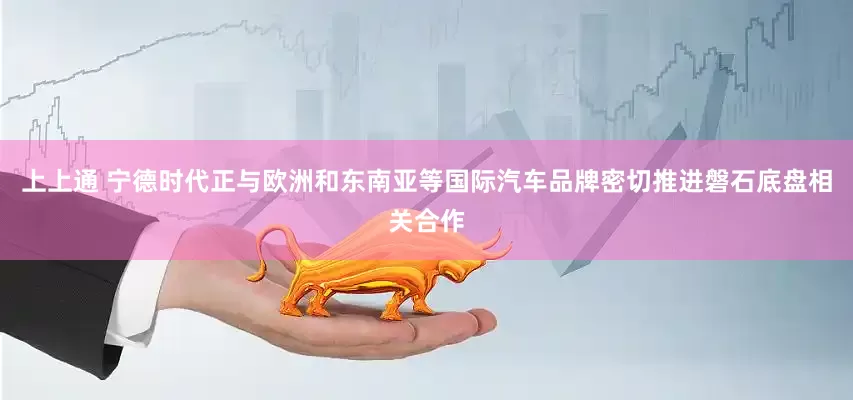 上上通 宁德时代正与欧洲和东南亚等国际汽车品牌密切推进磐石底盘相关合作
