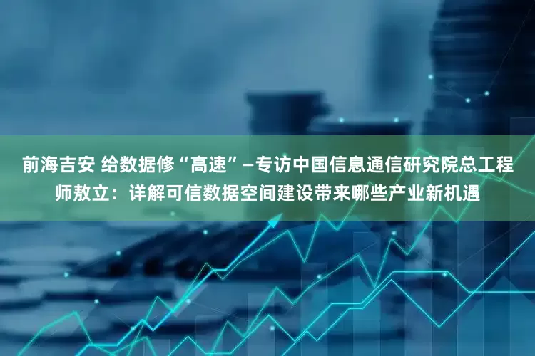 前海吉安 给数据修“高速”—专访中国信息通信研究院总工程师敖立：详解可信数据空间建设带来哪些产业新机遇