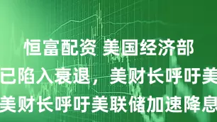 恒富配资 美国经济部分领域或已陷入衰退,美财长呼吁美联储加速降息