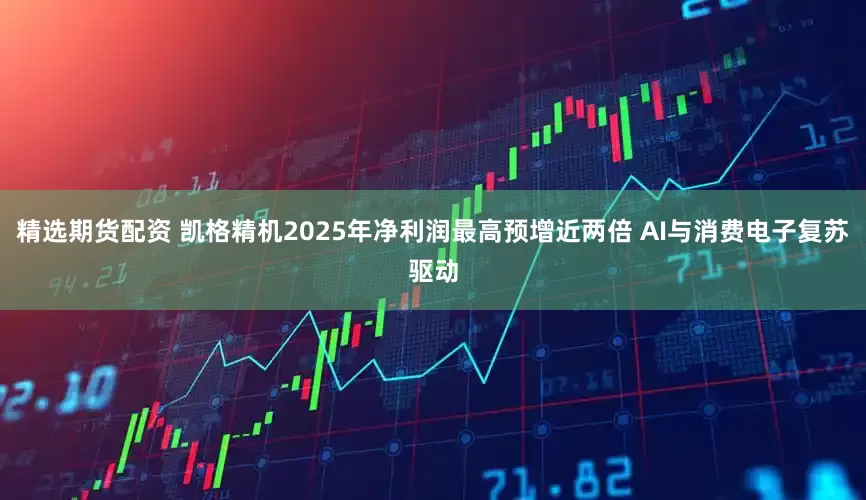 精选期货配资 凯格精机2025年净利润最高预增近两倍 AI与消费电子复苏驱动