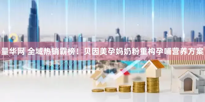 量华网 全域热销霸榜！贝因美孕妈奶粉重构孕哺营养方案