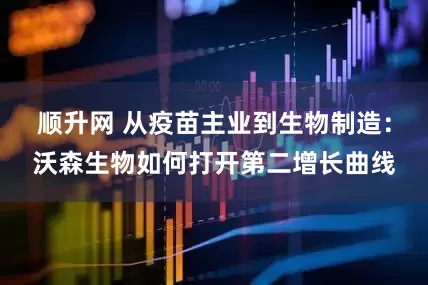 顺升网 从疫苗主业到生物制造：沃森生物如何打开第二增长曲线